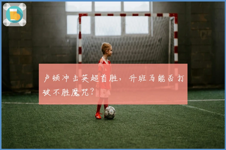 卢顿冲击英超首胜，升班马能否打破不胜魔咒？