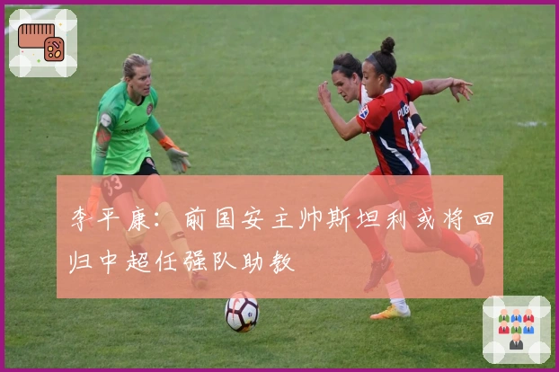 李平康：前国安主帅斯坦利或将回归中超任强队助教