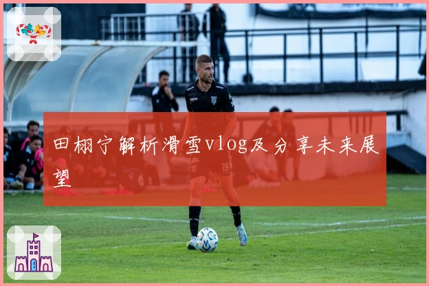 田栩宁解析滑雪vlog及分享未来展望