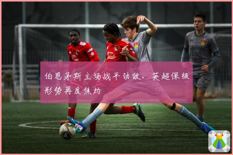 伯恩茅斯主场战平劲敌，英超保级形势再度焦灼