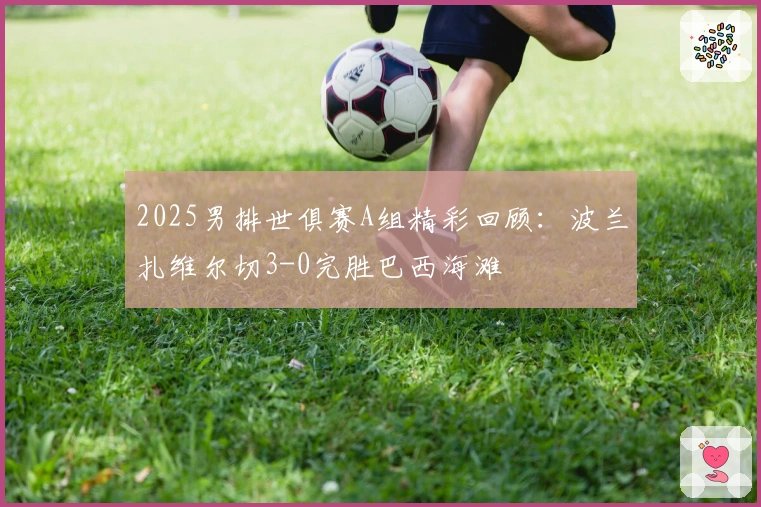 2025男排世俱赛A组精彩回顾：波兰扎维尔切3-0完胜巴西海滩