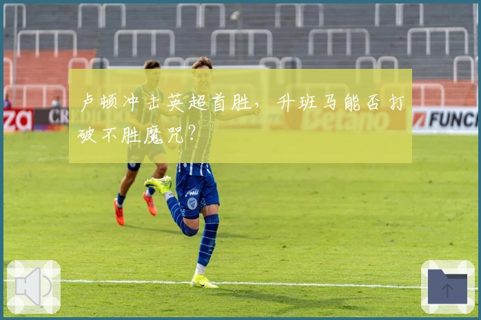 卢顿冲击英超首胜，升班马能否打破不胜魔咒？