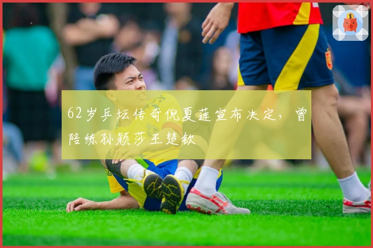 62岁乒坛传奇倪夏莲宣布决定，曾陪练孙颖莎王楚钦