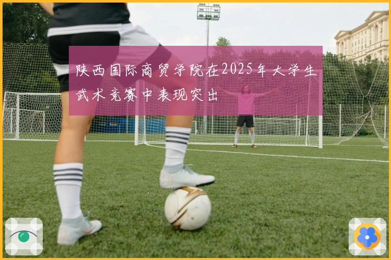 陕西国际商贸学院在2025年大学生武术竞赛中表现突出