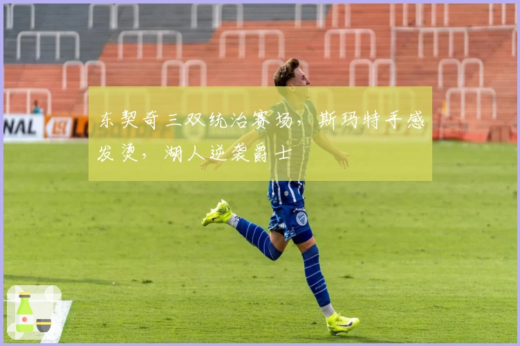 东契奇三双统治赛场，斯玛特手感发烫，湖人逆袭爵士