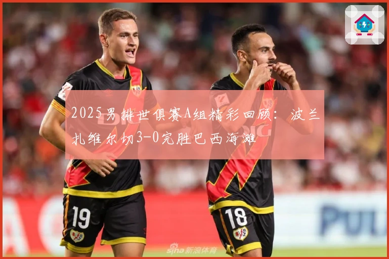 2025男排世俱赛A组精彩回顾：波兰扎维尔切3-0完胜巴西海滩