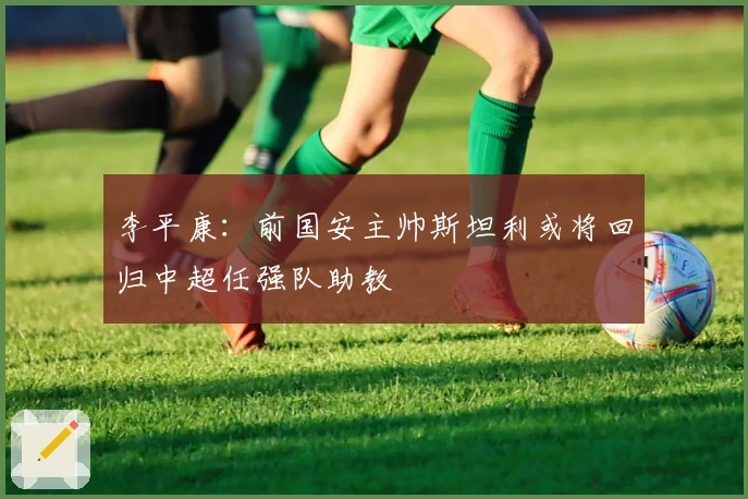 李平康：前国安主帅斯坦利或将回归中超任强队助教